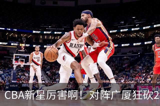 CBA新星厉害啊！对阵广厦狂砍25+7+7抢断，四川男篮后悔没要他吗